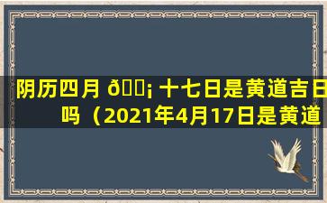 阴历四月 🐡 十七日是黄道吉日吗（2021年4月17日是黄道吉日吗）